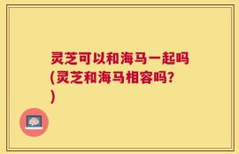 灵芝可以和海马一起吗(灵芝和海马相容吗？)