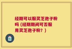 经期可以服灵芝孢子粉吗 (经期期间可否服用灵芝孢子粉？)