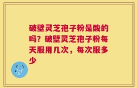 破壁灵芝孢子粉是酸的吗？破壁灵芝孢子粉每天服用几次，每次服多少