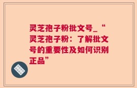 灵芝孢子粉批文号_“灵芝孢子粉：了解批文号的重要性及如何识别正品”