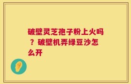 破壁灵芝孢子粉上火吗 ？破壁机弄绿豆沙怎么开