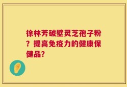 徐林芳破壁灵芝孢子粉？提高免疫力的健康保健品？