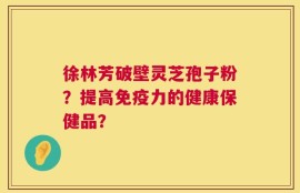 徐林芳破壁灵芝孢子粉？提高免疫力的健康保健品？