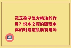 灵芝孢子复方精油的作用？悦木之源的菌菇水真的对痘痘肌肤有用吗