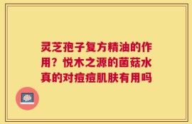 灵芝孢子复方精油的作用？悦木之源的菌菇水真的对痘痘肌肤有用吗