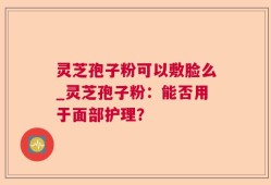 灵芝孢子粉可以敷脸么_灵芝孢子粉：能否用于面部护理？