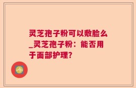 灵芝孢子粉可以敷脸么_灵芝孢子粉：能否用于面部护理？