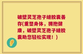 破壁灵芝孢子缝胶囊善存(重塑身体，拥抱健康，破壁灵芝孢子缝胶囊助您轻松实现！)