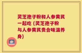 灵芝孢子粉和人参黄芪一起吃 (灵芝孢子粉与人参黄芪贵合味温养身)