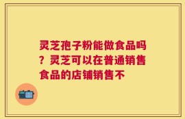 灵芝孢子粉能做食品吗？灵芝可以在普通销售食品的店铺销售不