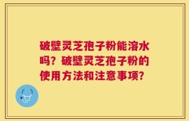 破壁灵芝孢子粉能溶水吗？破壁灵芝孢子粉的使用方法和注意事项？