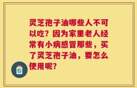 灵芝孢子油哪些人不可以吃？因为家里老人经常有小病感冒那些，买了灵芝孢子油，要怎么使用呢？