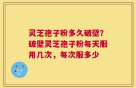 灵芝孢子粉多久破壁？破壁灵芝孢子粉每天服用几次，每次服多少