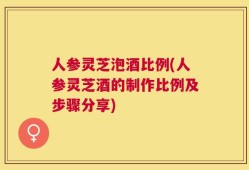 人参灵芝泡酒比例(人参灵芝酒的制作比例及步骤分享)