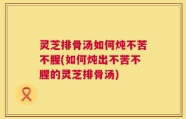 灵芝排骨汤如何炖不苦不腥(如何炖出不苦不腥的灵芝排骨汤)