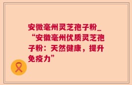 安微毫州灵芝孢子粉_“安徽毫州优质灵芝孢子粉：天然健康，提升免疫力”