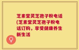芝素堂灵芝孢子粉电话(芝素堂灵芝孢子粉电话订购，享受健康养生新生活