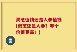 灵芝值钱还是人参值钱(灵芝还是人参？哪个价值更高！)