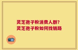 灵芝孢子粉消费人群？灵芝孢子粉如何找销路