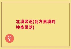北漠灵芝(北方荒漠的神奇灵芝)