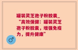 罐装灵芝孢子粉胶囊_“高效保健：罐装灵芝孢子粉胶囊，增强免疫力，提升健康”