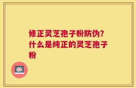 修正灵芝孢子粉防伪？什么是纯正的灵芝孢子粉