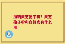 加硒灵芝孢子粉？灵芝孢子粉和白鲜皮有什么用