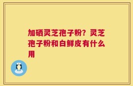 加硒灵芝孢子粉？灵芝孢子粉和白鲜皮有什么用