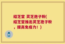 绍芝堂 灵芝孢子粉(绍芝堂推出灵芝孢子粉，提高免疫力！)