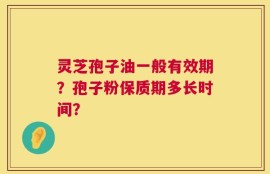 灵芝孢子油一般有效期？孢子粉保质期多长时间？