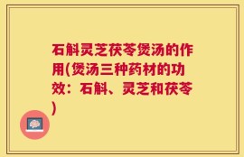 石斛灵芝茯苓煲汤的作用(煲汤三种药材的功效：石斛、灵芝和茯苓)