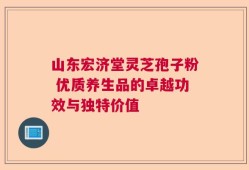 山东宏济堂灵芝孢子粉 优质养生品的卓越功效与独特价值