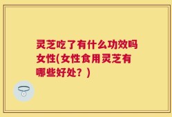 灵芝吃了有什么功效吗女性(女性食用灵芝有哪些好处？)