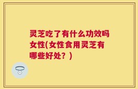 灵芝吃了有什么功效吗女性(女性食用灵芝有哪些好处？)