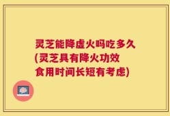 灵芝能降虚火吗吃多久(灵芝具有降火功效 食用时间长短有考虑)