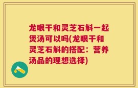 龙眼干和灵芝石斛一起煲汤可以吗(龙眼干和灵芝石斛的搭配：营养汤品的理想选择)