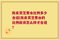 陈皮灵芝煮水比例多少合适(陈皮灵芝煮水的比例应该怎么样才合适？