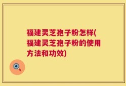 福建灵芝孢子粉怎样(福建灵芝孢子粉的使用方法和功效)