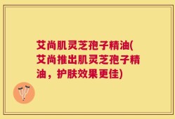 艾尚肌灵芝孢子精油(艾尚推出肌灵芝孢子精油，护肤效果更佳)