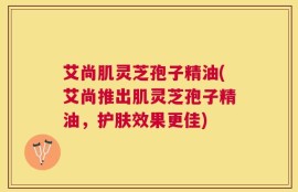 艾尚肌灵芝孢子精油(艾尚推出肌灵芝孢子精油，护肤效果更佳)