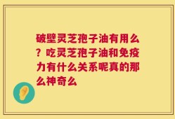 破壁灵芝孢子油有用么？吃灵芝孢子油和免疫力有什么关系呢真的那么神奇么
