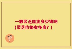 一颗灵芝能卖多少钱啊(灵芝价格有多高？)