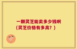 一颗灵芝能卖多少钱啊(灵芝价格有多高？)