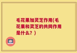 毛花果加灵芝作用(毛花果和灵芝的共同作用是什么？)