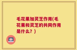 毛花果加灵芝作用(毛花果和灵芝的共同作用是什么？)