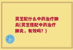 灵芝配什么中药治疗肺炎(灵芝搭配中药治疗肺炎，有效吗？)