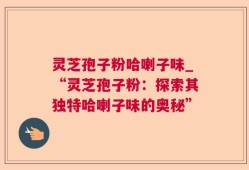 灵芝孢子粉哈喇子味_“灵芝孢子粉：探索其独特哈喇子味的奥秘”