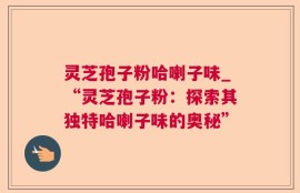 灵芝孢子粉哈喇子味_“灵芝孢子粉：探索其独特哈喇子味的奥秘”