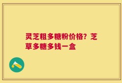 灵芝粗多糖粉价格？芝草多糖多钱一盒
