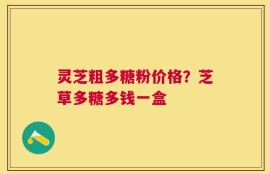 灵芝粗多糖粉价格？芝草多糖多钱一盒